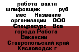 работа. вахта. шлифовщик. 50 000 руб./мес. › Название организации ­ ООО Спецресурс - Все города Работа » Вакансии   . Ставропольский край,Кисловодск г.